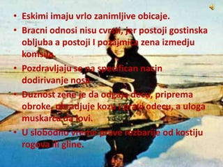 • Eskimi imaju vrlo zanimljive obicaje.
• Bracni odnosi nisu cvrsti, jer postoji gostinska
obljuba a postoji I pozajmica zena izmedju
komsija.
• Pozdravljaju se na specifican nacin
dodirivanje nosa
• Duznost zene je da odgaja decu, priprema
obroke, obradjuje kozu I pravi odecu, a uloga
muskarca da lovi.
• U slobodno vreme prave rezbarije od kostiju
rogova ili gline.
 