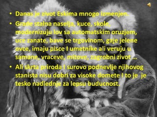 • Danas je zivot Eskima mnogo izmenjen.
• Grade stalna naselja, kuce, skole,
modernizuju lov sa automatskim oruzjem,
uce zanate, bave se trgovinom, gaje jelene
ovce, imaju pisce I umetnike ali veruju u
samane, vraceve, mitove, zagrobni zivot …
• Ali skrta priroda I surovo podnevlje njihovog
stanista nisu dobri za visoke domete I to je je
tesko nadlednje za lepsu buducnost.
 