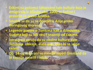 • Eskimi su potomci takozvane tule kulture koja je
emigrirala iz Aljaske oko 1000-te fodine I
prosirila se preko Arktika.
• Smatra se da su se doselili iz Azije preko
Beringovog moreuza
• Legende govore o Tunitima kao o dzinovima,
ljudima koji su bili veci I snazniji od Eskima.
• Istrazivaci veruju da su okolne kulture dale
Tunitima obicaje, alate pse, kako bi se lakse
razvili
• Do 14-og veka oni su naselili zapad Grenland da
bi kasnije naselili I istok.
 
