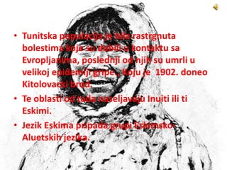 • Tunitska populacija je bila rastrgnuta
bolestima koje su dobili u kontaktu sa
Evropljanima, poslednji od njih su umrli u
velikoj epidemiji gripe., Koju je 1902. doneo
Kitolovacki brod.
• Te oblasti od tada naseljavaju Inuiti ili ti
Eskimi.
• Jezik Eskima pripada grupi Eskimsko-
Aluetskih jezika.
 