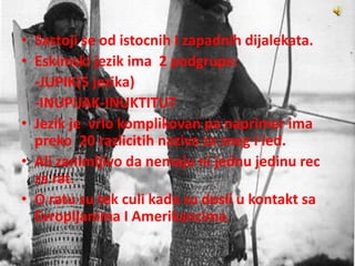 • Sastoji se od istocnih I zapadnih dijalekata.
• Eskimski jezik ima 2 podgrupe:
-JUPIK(5 jezika)
-INUPIJAK-INUKTITUT
• Jezik je vrlo komplikovan pa naprimer ima
preko 20 razlicitih naziva za sneg I led.
• Ali zanimljivo da nemaju ni jednu jedinu rec
za rat.
• O ratu su tek culi kada su dosli u kontakt sa
Evropljanima I Amerikancima.
 