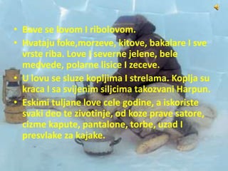 • Bave se lovom I ribolovom.
• Hvataju foke,morzeve, kitove, bakalare I sve
vrste riba. Love I severne jelene, bele
medvede, polarne lisice I zeceve.
• U lovu se sluze kopljima I strelama. Koplja su
kraca I sa svijenim siljcima takozvani Harpun.
• Eskimi tuljane love cele godine, a iskoriste
svaki deo te zivotinje, od koze prave satore,
cizme kapute, pantalone, torbe, uzad I
presvlake za kajake.
 