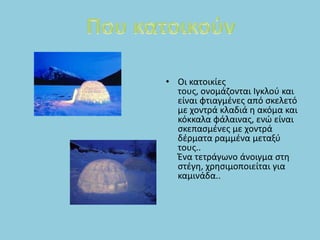 • Οι κατοικίεσ
  τουσ, ονομάηονται Ιγκλοφ και
  είναι φτιαγμζνεσ από ςκελετό
  με χοντρά κλαδιά θ ακόμα και
  κόκκαλα φάλαινασ, ενϊ είναι
  ςκεπαςμζνεσ με χοντρά
  δζρματα ραμμζνα μεταξφ
  τουσ..
  Ένα τετράγωνο άνοιγμα ςτθ
  ςτζγθ, χρθςιμοποιείται για
  καμινάδα..
 