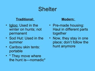 Shelter Igloo:  Used in the winter on hunts; not permanent  Sod Hut: Used in the summer Caribou skin tents: portable * They move where the hunt is---nomadic* Pre-made housing: Haul in different parts together Now, they stay in one place; don’t follow the hunt anymore Traditional:  Modern:  