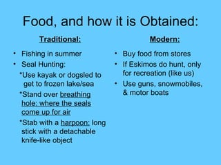 Food, and how it is Obtained: Fishing in summer Seal Hunting: *Use kayak or dogsled to  get to frozen lake/sea *Stand over  breathing hole: where the seals come up for air *Stab with a  harpoon:  long stick with a detachable knife-like object Buy food from stores If Eskimos do hunt, only for recreation (like us) Use guns, snowmobiles, & motor boats Traditional: Modern: 