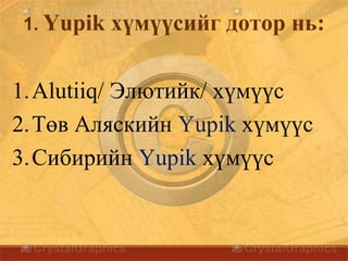 1. Yupik хүмүүсийг дотор нь:
1.Alutiiq/ Элютийк/ хүмүүс
2.Төв Аляскийн Yupik хүмүүс
3.Сибирийн Yupik хүмүүс
 