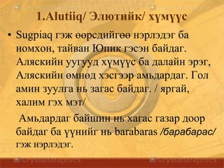 1.Alutiiq/ Элютийк/ хүмүүс
• Sugpiaq гэж өөрсдийгөө нэрлэдэг ба
номхон, тайван Юпик гэсэн байдаг.
Аляскийн уугууд хүмүүс ба далайн эрэг,
Аляскийн өмнөд хэсгээр амьдардаг. Гол
амин зуулга нь загас байдаг. / яргай,
халим гэх мэт/
Амьдардаг байшин нь хагас газар доор
байдаг ба үүнийг нь barabaras /барабарас/
гэж нэрлэдэг.
 