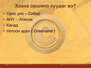 Хаана оршино суудаг вэ?
• Орос улс – Сибир
• АНУ – Аляска
• Канад
• Ногоон арал ( Greenland )
 