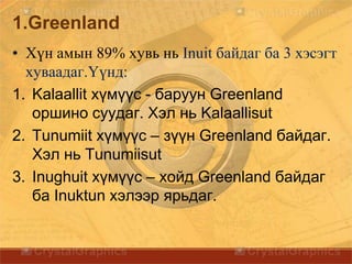 1.Greenland
• Хүн амын 89% хувь нь Inuit байдаг ба 3 хэсэгт
хуваадаг.Үүнд:
1. Kalaallit хүмүүс - баруун Greenland
оршино суудаг. Хэл нь Kalaallisut
2. Tunumiit хүмүүс – зүүн Greenland байдаг.
Хэл нь Tunumiisut
3. Inughuit хүмүүс – хойд Greenland байдаг
ба Inuktun хэлээр ярьдаг.
 