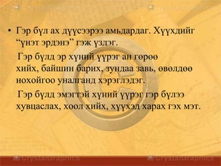 • Гэр бүл ах дүүсээрээ амьдардаг. Хүүхдийг
“үнэт эрдэнэ” гэж үздэг.
Гэр бүлд эр хүний үүрэг ан гөрөө
хийх, байшин барих, зундаа завь, өвөлдөө
нохойгоо уналганд хэрэглэдэг.
Гэр бүлд эмэгтэй хүний үүрэг гэр бүлээ
хувцаслах, хоол хийх, хүүхэд харах гэх мэт.
 