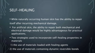 SELF-HEALING
• While naturally occurring human skin has the ability to repair
itself after incurring mechanical damage.
• For artificial skin, the ability to repair both mechanical and
electrical damage would be highly advantageous for practical
applications.
• Two strategies used to incorporate self-healing properties in
materials
1) the use of materials loaded with healing agents
2) the use of materials containing dynamic reversible bonds
 