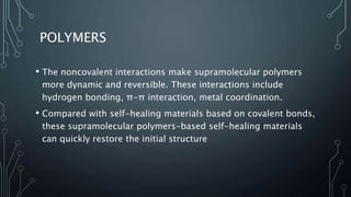 POLYMERS
• The noncovalent interactions make supramolecular polymers
more dynamic and reversible. These interactions include
hydrogen bonding, π-π interaction, metal coordination.
• Compared with self-healing materials based on covalent bonds,
these supramolecular polymers-based self-healing materials
can quickly restore the initial structure
 