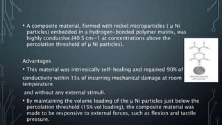 • A composite material, formed with nickel microparticles ( μ Ni
particles) embedded in a hydrogen-bonded polymer matrix, was
highly conductive.(40 S cm−1 at concentrations above the
percolation threshold of μ Ni particles).
Advantages
• This material was intrinsically self-healing and regained 90% of its
conductivity within 15s of incurring mechanical damage at room
temperature
and without any external stimuli.
• By maintaining the volume loading of the μ Ni particles just below the
percolation threshold (15% vol loading), the composite material was
made to be responsive to external forces, such as flexion and tactile
pressure.
 