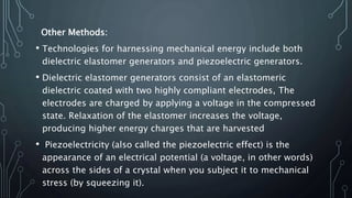 Other Methods:
• Technologies for harnessing mechanical energy include both
dielectric elastomer generators and piezoelectric generators.
• Dielectric elastomer generators consist of an elastomeric
dielectric coated with two highly compliant electrodes, The
electrodes are charged by applying a voltage in the compressed
state. Relaxation of the elastomer increases the voltage,
producing higher energy charges that are harvested
• Piezoelectricity (also called the piezoelectric effect) is the
appearance of an electrical potential (a voltage, in other words)
across the sides of a crystal when you subject it to mechanical
stress (by squeezing it).
 