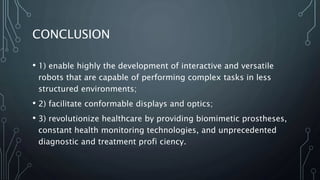 CONCLUSION
• 1) enable highly the development of interactive and versatile
robots that are capable of performing complex tasks in less
structured environments;
• 2) facilitate conformable displays and optics;
• 3) revolutionize healthcare by providing biomimetic prostheses,
constant health monitoring technologies, and unprecedented
diagnostic and treatment profi ciency.
 