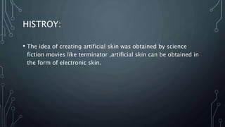 HISTROY:
• The idea of creating artificial skin was obtained by science
fiction movies like terminator ,artificial skin can be obtained in
the form of electronic skin.
 