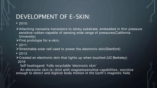 DEVELOPMENT OF E-SKIN:
• 2010:
Attaching nanowire transistors to sticky substrate, embedded in thin pressure
sensitive rubber-capable of sensing wide range of pressures(California
University)
First prototype for e-skin.
• 2011:
Stretchable solar cell used to power the electronic skin(Stanford)
• 2013
Created an electronic skin that lights up when touched (UC Berkeley)
2018
Self healingand Fully recyclable 'electronic skin’
An electronic skin (e-skin) with magnetosensitive capabilities, sensitive
enough to detect and digitize body motion in the Earth’s magnetic field.
 