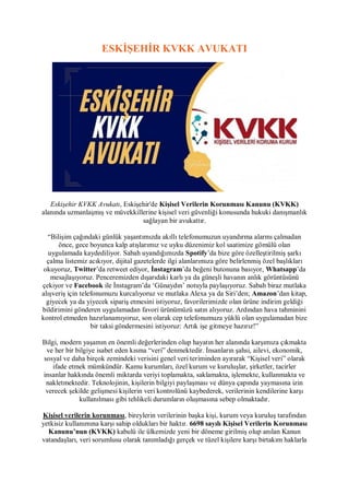 ESKİŞEHİR KVKK AVUKATI
Eskişehir KVKK Avukatı, Eskişehir'de Kişisel Verilerin Korunması Kanunu (KVKK)
alanında uzmanlaşmış ve müvekkillerine kişisel veri güvenliği konusunda hukuki danışmanlık
sağlayan bir avukattır.
“Bilişim çağındaki günlük yaşantımızda akıllı telefonumuzun uyandırma alarmı çalmadan
önce, gece boyunca kalp atışlarımız ve uyku düzenimiz kol saatimize gömülü olan
uygulamada kaydediliyor. Sabah uyandığımızda Spotify’da bize göre özelleştirilmiş şarkı
çalma listemiz acıkıyor, dijital gazetelerde ilgi alanlarımıza göre belirlenmiş özel başlıkları
okuyoruz, Twitter’da retweet ediyor, İnstagram’da beğeni butonuna basıyor, Whatsapp’da
mesajlaşıyoruz. Penceremizden dışarıdaki karlı ya da güneşli havanın anlık görüntüsünü
çekiyor ve Facebook ile İnstagram’da ‘Günaydın’ notuyla paylaşıyoruz. Sabah biraz mutlaka
alışveriş için telefonumuzu kurcalıyoruz ve mutlaka Alexa ya da Siri’den; Amazon’dan kitap,
giyecek ya da yiyecek sipariş etmesini istiyoruz, favorilerimizde olan ürüne indirim geldiği
bildirimini gönderen uygulamadan favori ürünümüzü satın alıyoruz. Ardından hava tahminini
kontrol etmeden hazırlanamıyoruz, son olarak cep telefonumuza yüklü olan uygulamadan bize
bir taksi göndermesini istiyoruz: Artık işe gitmeye hazırız!”
Bilgi, modern yaşamın en önemli değerlerinden olup hayatın her alanında karşımıza çıkmakta
ve her bir bilgiye isabet eden kısma “veri” denmektedir. İnsanların şahsi, ailevi, ekonomik,
sosyal ve daha birçok zemindeki verisini genel veri teriminden ayırarak “Kişisel veri” olarak
ifade etmek mümkündür. Kamu kurumları, özel kurum ve kuruluşlar, şirketler, tacirler
insanlar hakkında önemli miktarda veriyi toplamakta, saklamakta, işlemekte, kullanmakta ve
nakletmektedir. Teknolojinin, kişilerin bilgiyi paylaşması ve dünya çapında yaymasına izin
verecek şekilde gelişmesi kişilerin veri kontrolünü kaybederek, verilerinin kendilerine karşı
kullanılması gibi tehlikeli durumların oluşmasına sebep olmaktadır.
Kişisel verilerin korunması, bireylerin verilerinin başka kişi, kurum veya kuruluş tarafından
yetkisiz kullanımına karşı sahip oldukları bir haktır. 6698 sayılı Kişisel Verilerin Korunması
Kanunu’nun (KVKK) kabulü ile ülkemizde yeni bir döneme girilmiş olup anılan Kanun
vatandaşları, veri sorumlusu olarak tanımladığı gerçek ve tüzel kişilere karşı birtakım haklarla
 