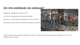 Zer dira esklaboak eta askatuak?
Esklaboak "objektutzat" hartzen ziren,
eta, beraz, salgai gisa eros eta sal zitezkeen.
Erroman ez zuten inolako eskubiderik, beren amei kasu
egin behar zieten beren bizitzaz balia zitezkeen guztietan.
Libertoak gizon eta emakume askeak ziren arren, ez zituzten inuzentuen eskubide berberak, hau da, inoiz
esklabo izan ez zirenak.
 