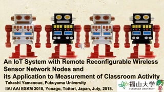 An IoT System with Remote Reconfigurable Wireless
Sensor Network Nodes and
its Application to Measurement of Classroom Activity
Takashi Yamanoue, Fukuyama University
IIAI AAI ESKM 2018, Yonago, Tottori, Japan, July, 2018.
 