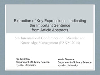 Extraction of Key Expressions Indicating 
the Important Sentence 
from Article Abstracts 
5th International Conference on E-Service and 
Knowledge Management (ESKM 2014) 
Shuhei Otani 
Department of Library Science 
Kyushu University 
Yoichi Tomiura 
Department of Library Science 
Kyushu University 
 