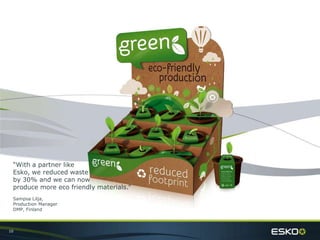 10
“With a partner like
Esko, we reduced waste
by 30% and we can now
produce more eco friendly materials.”
Sampsa Lilja,
Production Manager
DMP, Finland
 