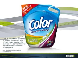 3
“We’re reputed for delivering
absolute color quality and
consistency towards brand
owners. The partnership with
Esko has only intensified
our expertise.”
Erik de Cloe, Director Operations
DSN, Belgium
 