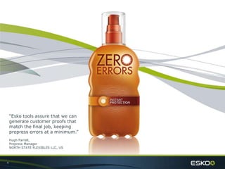 4
“Esko tools assure that we can
generate customer proofs that
match the final job, keeping
prepress errors at a minimum.”
Hugh Farrell,
Prepress Manager
NORTH STATE FLEXIBLES LLC, US
 