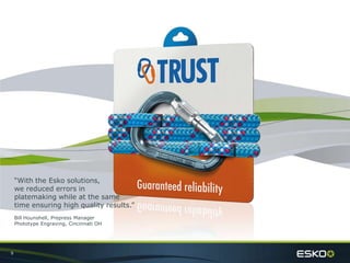 9
“With the Esko solutions,
we reduced errors in
platemaking while at the same
time ensuring high quality results.”
Bill Hounshell, Prepress Manager
Phototype Engraving, Cincinnati OH
 