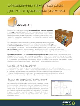 Современный пакет программ
для конструирования упаковки


                ArtiosCAD
Esko ArtiosCAD – наиболее популярный программный пакет для проектирования
и конструирования упаковки. С его помощью существенно повышается
производительность работы конструкторов и дизайнеров на всех этапах
разработки упаковки, а также эффективность производства в целом. ArtiosCAD
- идеальное решение для разработчиков и изготовителей упаковки из картона
и гофроматериалов.

Программные инструменты ArtiosCAD для проектирования и черчения содержат все
необходимые функции для эффективной и точной работы конструктора. Функции
выравнивания и привязки интуитивно понятны и обеспечивают наглядное графическое
представление, что помогает в работе как новичкам, так и опытным пользователям. Полная
3D интеграция позволяет быстро создавать трехмерные прототипы и презентации, уменьшая
вероятность ошибок и сокращая затраты времени на этапе согласования дизайна и конструкции упаковки.

Инструменты раскладки и изготовления штанцевальной оснастки оптимизированы для специализированного
оборудования, применяемого при производстве штанцформ и оснастки. Интегрированная база данных и модуль
генерации отчетов ускоряют коммуникацию сотрудников как внутри компании, так и при работе с клиентами
и поставщиками. Дополнительные плагины ArtiosCAD для программы Adobe® Illustrator® обеспечивают удобное
взаимодействие между конструкторами и дизайнерами в процессе разработки упаковки.



Основные преимущества
•   Эффективные инструменты черчения, повышающие производительность работы конструктора
•   Стандартные библиотеки и шаблоны, сокращающие время разработки и снижающие вероятность ошибок
•   Трехмерное моделирование, обеспечивающее быстрое создание прототипов и презентаций
•   Мощные и эффективные инструменты для раскладки и изготовления штанцевальной оснастки
•   Реляционная база данных для обеспечения быстрого поиска и генерации отчетов



Эффективная разработка чертежей
Инструменты разработки чертежей модуля Designer специально созданы
для конструкторов упаковки и изготовителей штанцевальной оснастки.
Они имеют интуитивно понятное графическое представление, что
делает ArtiosCAD простым в обучении и использовании. Большинство
инструментов работают автоматически, помогая избавиться от рутинной
и трудоемкой работы. Например, инструмент Automatic Dimensioning
позволяет добавить размеры как для всего чертежа, так и для его
выделенной области.
 