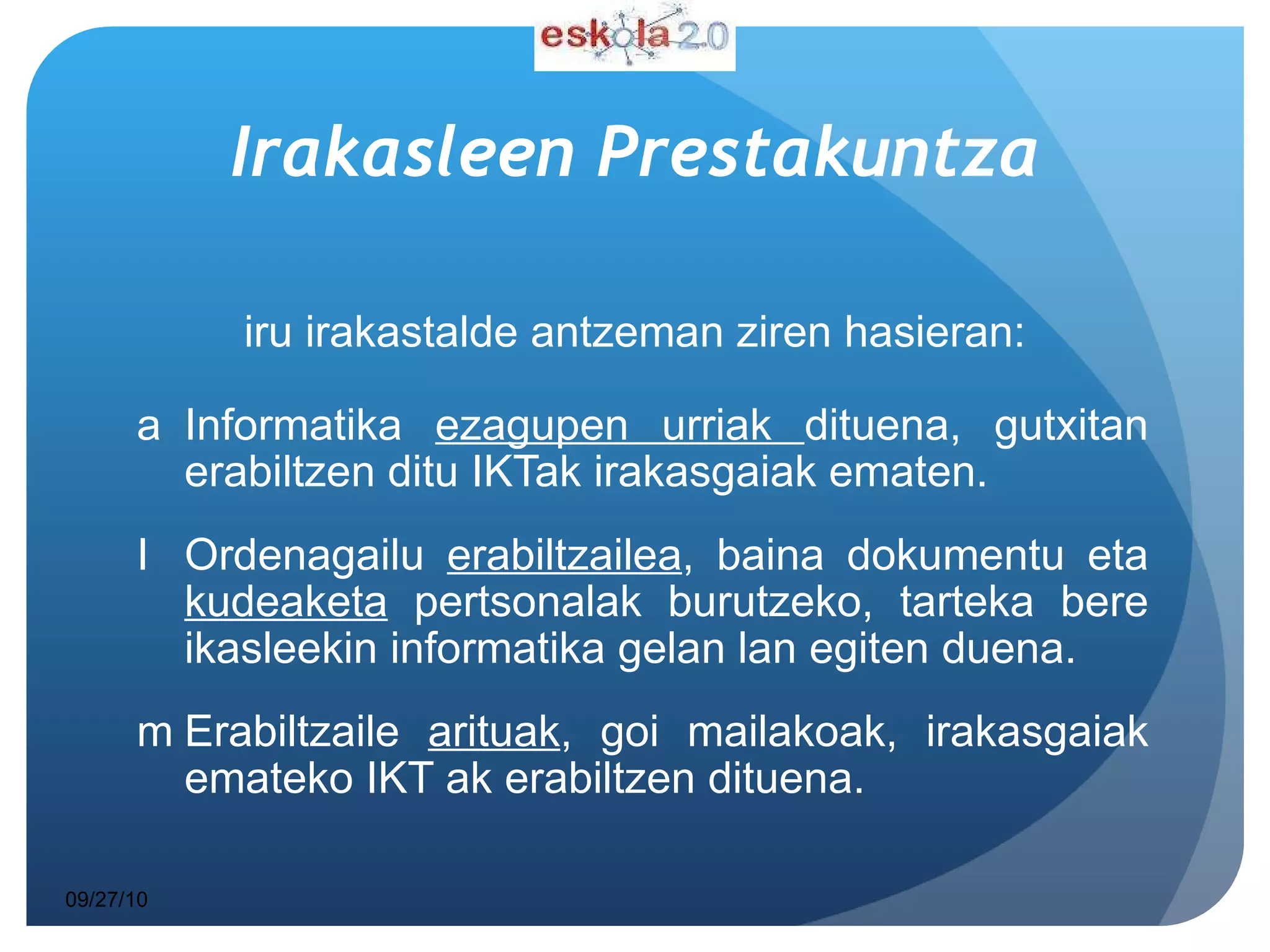 Irakasleen   Prestakuntza Hiru irakastalde antzeman ziren hasieran: Informatika  ezagupen urriak  dituena, gutxitan erabiltzen ditu IKTak irakasgaiak ematen. Ordenagailu  erabiltzailea , baina dokumentu eta  kudeaketa  pertsonalak burutzeko, tarteka bere ikasleekin informatika gelan lan egiten duena. Erabiltzaile  arituak , goi mailakoak, irakasgaiak emateko IKT ak erabiltzen dituena.  09/27/10 