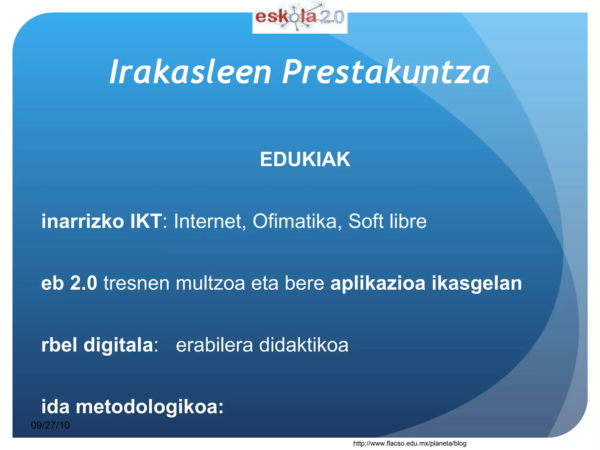 Irakasleen   Prestakuntza EDUKIAK Oinarrizko IKT : Internet, Ofimatika, Soft libre   Web 2.0  tresnen multzoa eta bere  aplikazioa ikasgelan  Arbel digitala :  erabilera didaktikoa Gida metodologikoa:  “  Jakintzagaia + Teknologia + Pedagogia “  Sekuentzia didaktikoen  sorkuntza   09/27/10 http://www.flacso.edu.mx/planeta/blog 