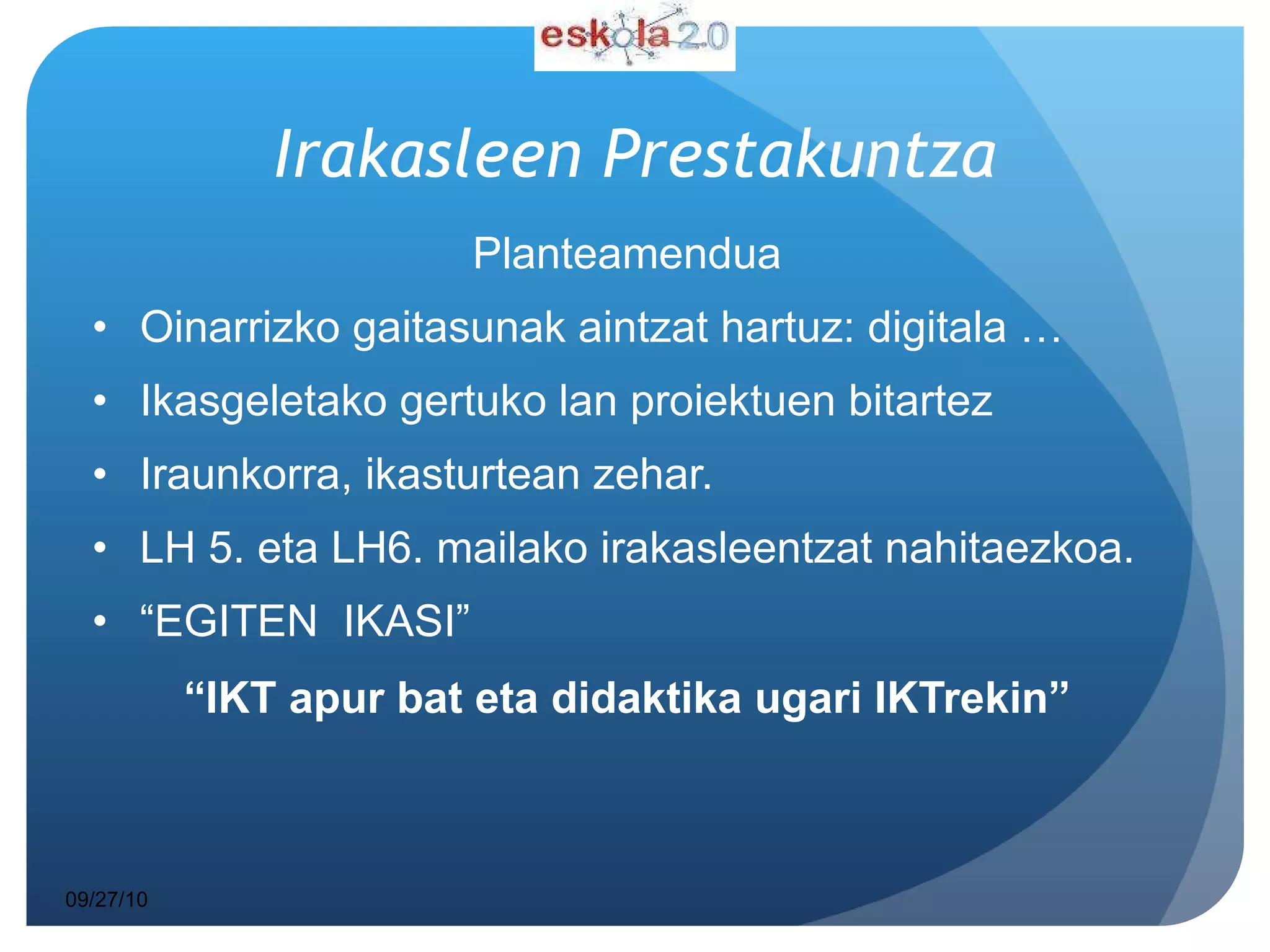 Irakasleen   Prestakuntza Planteamendua Oinarrizko gaitasunak aintzat hartuz: digitala … Ikasgeletako gertuko lan proiektuen bitartez  Iraunkorra, ikasturtean zehar. LH 5. eta LH6. mailako irakasleentzat nahitaezkoa. “ EGITEN  IKASI” “ IKT apur bat eta didaktika ugari IKTrekin” 09/27/10 