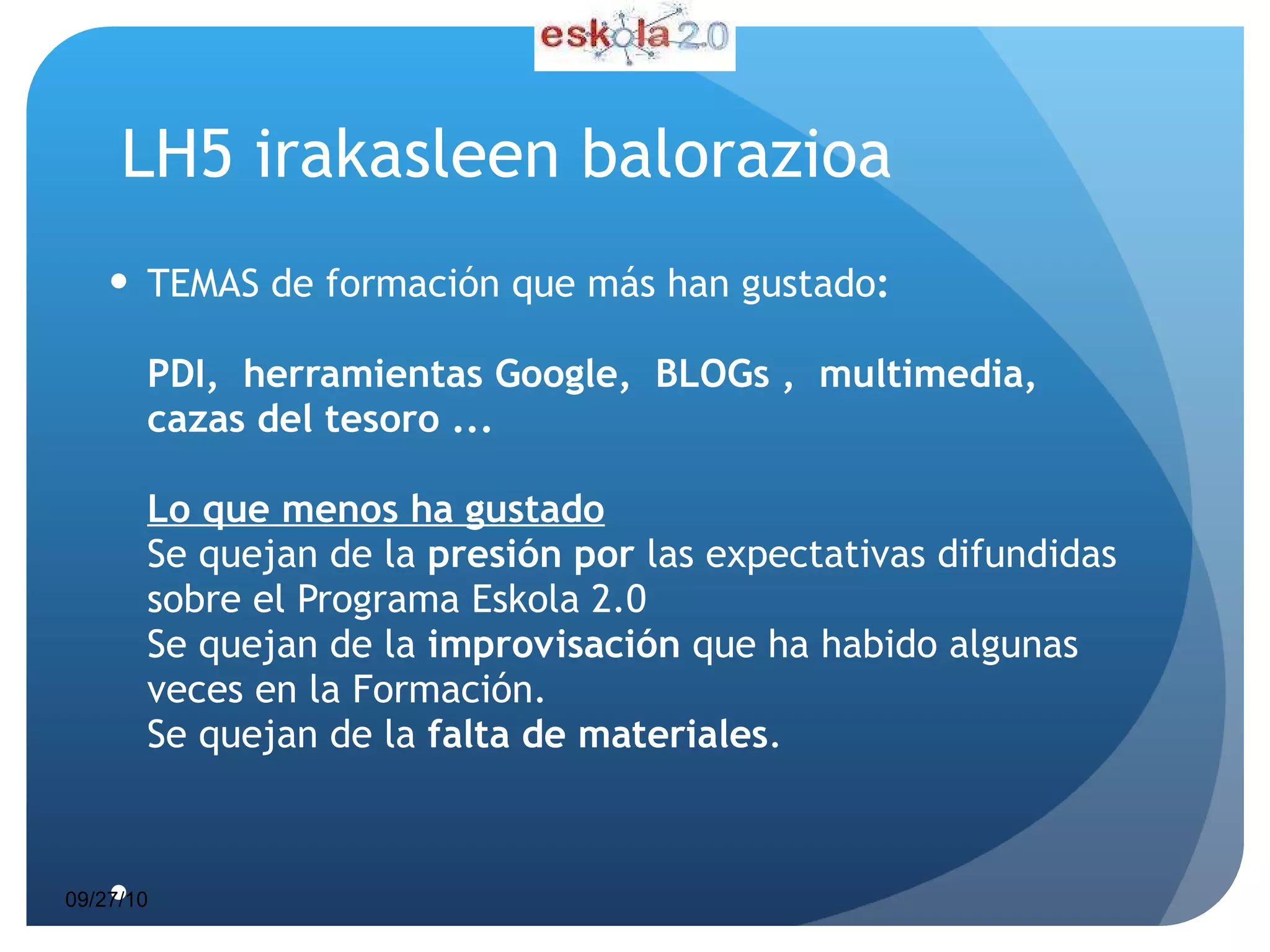 LH5 irakasleen balorazioa TEMAS de formación que más han gustado : PDI,  herramientas Google,  BLOGs ,  multimedia, cazas del tesoro ... Lo que menos ha gustado Se quejan de la  presión por  las expectativas difundidas sobre el Programa Eskola 2.0 Se quejan de la  improvisación  que ha habido algunas veces en la Formación. Se quejan de la  falta de materiales . 09/27/10 