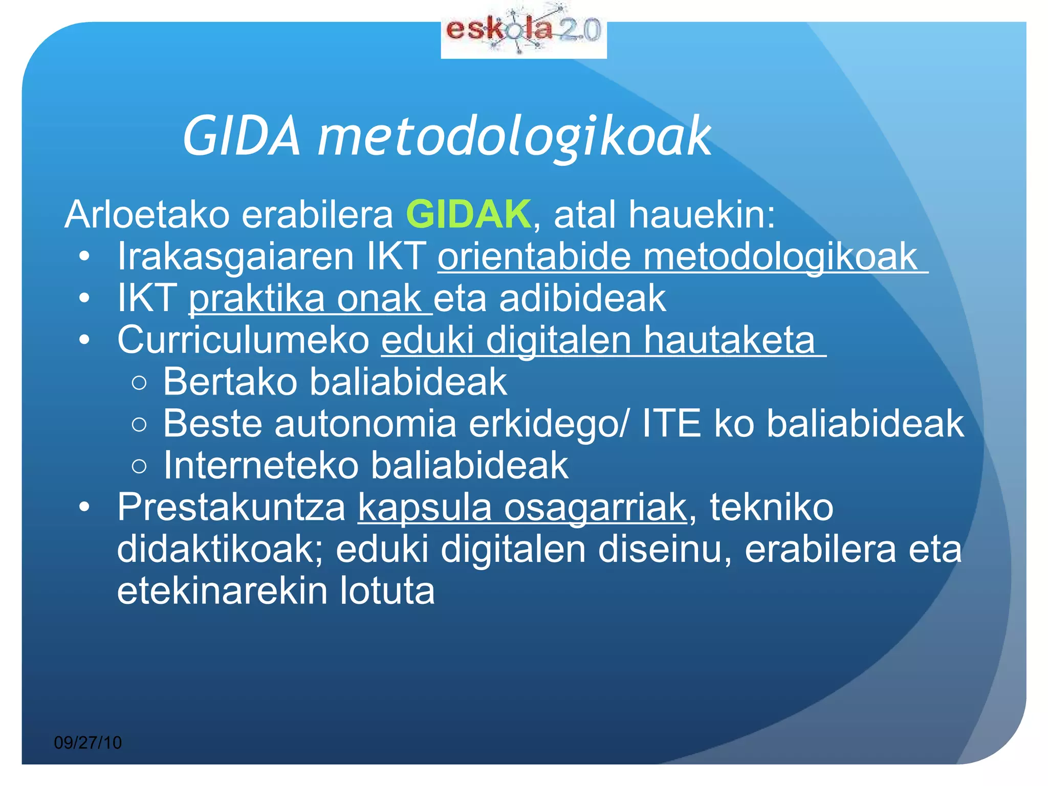 GIDA metodologikoak Arloetako erabilera  GIDAK , atal hauekin:  Irakasgaiaren IKT  orientabide metodologikoak  IKT  praktika onak  eta adibideak  Curriculumeko  eduki digitalen hautaketa  Bertako baliabideak Beste autonomia erkidego/ ITE ko baliabideak Interneteko baliabideak Prestakuntza  kapsula osagarriak , tekniko didaktikoak; eduki digitalen diseinu, erabilera eta etekinarekin lotuta  09/27/10 