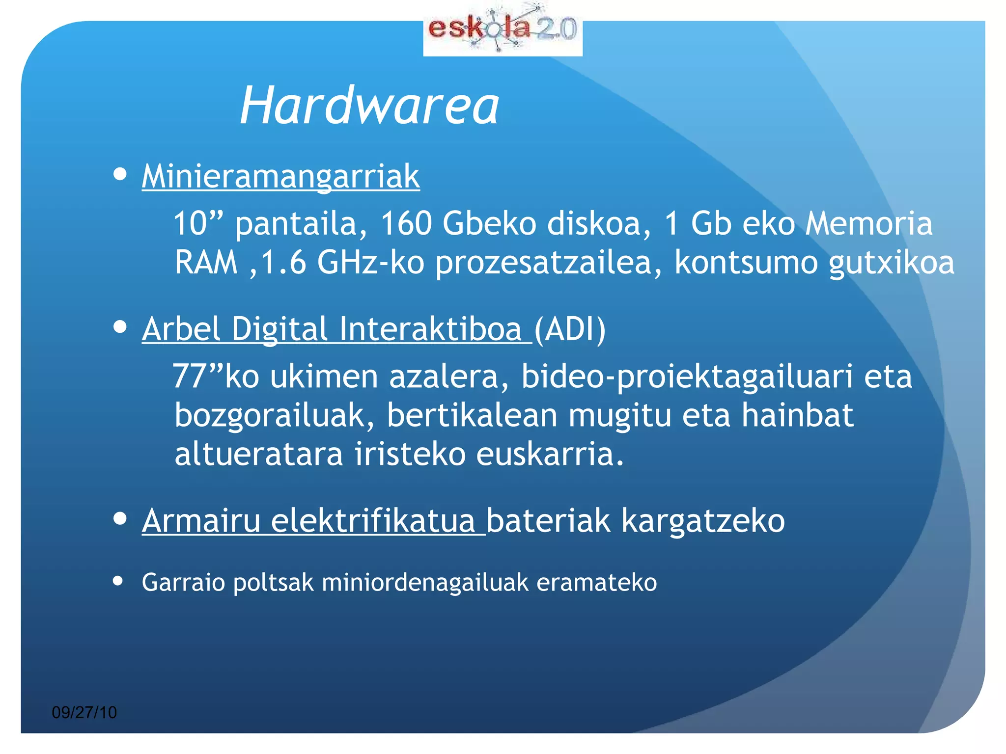 Hardwarea Minieramangarriak 10” pantaila, 160 Gbeko diskoa, 1 Gb eko Memoria RAM ,1.6 GHz-ko prozesatzailea, kontsumo gutxikoa Arbel Digital Interaktiboa  (ADI)  77”ko ukimen azalera,  bideo-proiektagailuari eta bozgorailuak ,  bertikalean mugitu eta hainbat altueratara iristeko euskarria. Armairu elektrifikatua  bateriak kargatzeko Garraio poltsak miniordenagailuak eramateko 09/27/10 