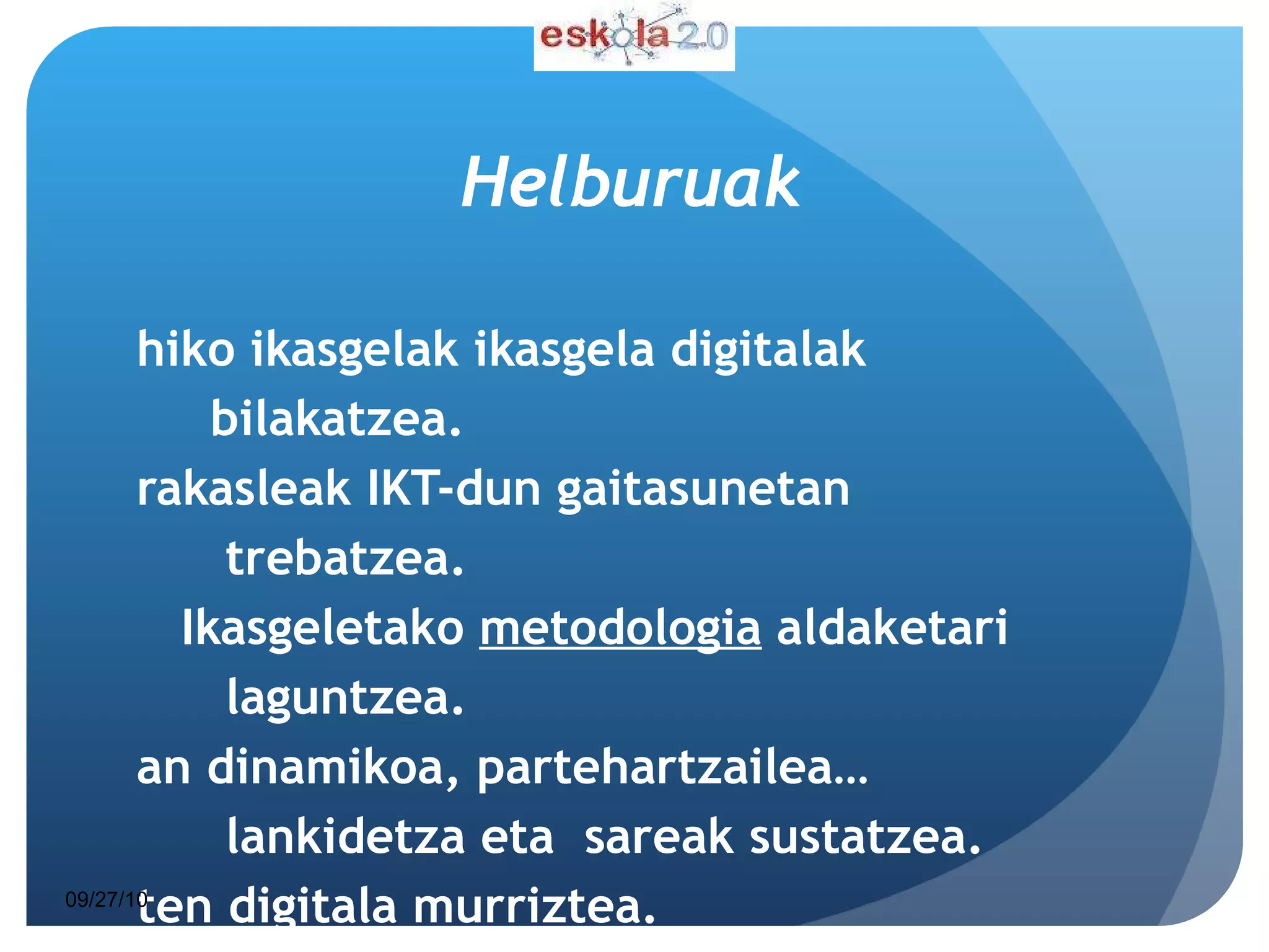 Helburuak Ohiko ikasgelak ikasgela digitalak  bilakatzea. Irakasleak IKT-dun gaitasunetan  trebatzea. Ikasgeletako  metodologia  aldaketari  laguntzea. Lan dinamikoa, partehartzailea…  lankidetza eta  sareak sustatzea. Eten digitala murriztea. HEZIKETA KALITATEA  HOBETZEA 09/27/10 