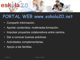 PORTAL WEB www.eskola20.net Compartir información. Aportar contenidos: multimedia,formación. Impulsar proyectos colaborativos entre centros. Dar a conocer buenas prácticas. Actividades complementarias. Apoyo a las familias. Congeso AULATIC  17/03/10 