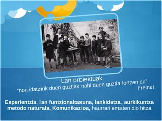 Esperientzia ,  lan funtzionaltasuna, lankidetza, aurkikuntza metodo naturala, Komunikazioa,  haurrari ematen dio hitza Lan proiektuak “nori idatzirik duen guztiak nahi duen guztia lortzen du”   Freinet 