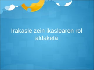 Irakasle zein ikaslearen rol aldaketa 