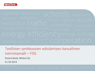 Teollisten symbioosien edistämisen kansallinen toimintamalli – FISS 
Paula Eskola, Motiva Oy 
21.10.2014  