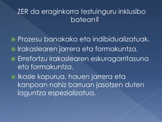 ZER da eraginkorra testuinguru inklusibo
                   batean?

 Prozesu banakako eta indibidualizatuak.
 Irakaslearen jarrera eta formakuntza.
 Errefortzu irakaslearen eskuragarritasuna
  eta formakuntza.
 Ikasle kopurua, hauen jarrera eta
  kanpoan nahiz barruan jasotzen duten
  laguntza espezializatua.
 
