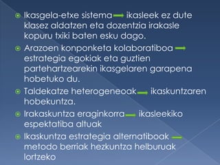    Ikasgela-etxe sistema     ikasleek ez dute
    klasez aldatzen eta dozentzia irakasle
    kopuru txiki baten esku dago.
   Arazoen konponketa kolaboratiboa
    estrategia egokiak eta guztien
    partehartzearekin ikasgelaren garapena
    hobetuko du.
   Taldekatze heterogeneoak        ikaskuntzaren
    hobekuntza.
   Irakaskuntza eraginkorra     ikasleekiko
    espektatiba altuak
   Ikaskuntza estrategia alternatiboak
    metodo berriak hezkuntza helburuak
    lortzeko
 