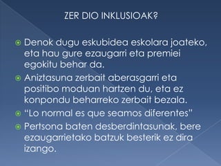 ZER DIO INKLUSIOAK?

 Denok dugu eskubidea eskolara joateko,
  eta hau gure ezaugarri eta premiei
  egokitu behar da.
 Aniztasuna zerbait aberasgarri eta
  positibo moduan hartzen du, eta ez
  konpondu beharreko zerbait bezala.
 “Lo normal es que seamos diferentes”
 Pertsona baten desberdintasunak, bere
  ezaugarrietako batzuk besterik ez dira
  izango.
 
