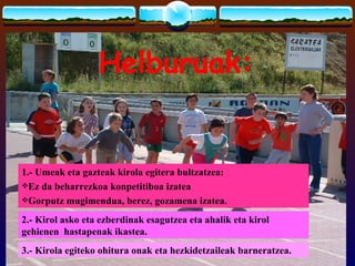 Helburuak:


1.- Umeak eta gazteak kirola egitera bultzatzea:
Ez da beharrezkoa konpetitiboa izatea
Gorputz mugimendua, berez, gozamena izatea.

2.- Kirol asko eta ezberdinak esagutzea eta ahalik eta kirol
gehienen hastapenak ikastea.
3.- Kirola egiteko ohitura onak eta hezkidetzaileak barneratzea.
 