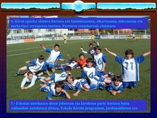 4.-Kirol egiteko ohitura hartzea eta lankidetasuna, elkartasuna, tolerantzia eta
aurkariari errespetua lantzea. Portaera erasokorrak ebitatzea.




5.- Eskolan antolatzen diren jolasetan eta kiroletan parte hartzea baita
Aldundiak antolatzen dituen, Eskola Kirola programan, jardunaldietan ere.
 