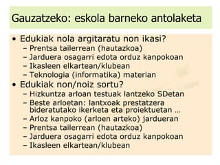 Gauzatzeko: eskola barneko antolaketa Edukiak nola argitaratu non ikasi?  Prentsa tailerrean (hautazkoa) Jarduera osagarri edota orduz kanpokoan Ikasleen elkartean/klubean Teknologia (informatika) materian Edukiak non/noiz sortu? Hizkuntza arloan testuak lantzeko SDetan  Beste arloetan: lantxoak prestatzera bideratutako ikerketa eta proiektuetan … Arloz kanpoko (arloen arteko) jardueran Prentsa tailerrean (hautazkoa) Jarduera osagarri edota orduz kanpokoan Ikasleen elkartean/klubean 