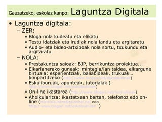 Gauzatzeko, eskolaz kanpo:   Laguntza Digitala Laguntza digitala: ZER: Bloga nola kudeatu eta elikatu Testu idatziak eta irudiak nola landu eta argitaratu Audio- eta bideo-artxiboak nola sortu, txukundu eta argitaratu NOLA: Prestakuntza saioak: BJP, berrikuntza proiektua.. Elkarlanerako guneak: mintegia/lan taldea, elkargune birtuala: esperientziak, baliabideak, trukuak… konpartitzeko ( http://www.blogari.net/eskolauhinak ) Eskuliburuak, apunteak, tutorialak ( http://www.blogari.net/eskolauhinak ) On-line ikastaroa ( http://www.blogari.net/harriuhinak ) Aholkularitza: ikastetxean bertan, telefonoz edo on-line ( [email_address]  edo   http//:www.blogari.net/eskolauhinak    ) 