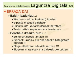 Gauzatzeko, eskolaz kanpo:   Laguntza Digitala  (2) ERRAZA DA! Baldin badakizu…: Word-en (edo antzekoan) idazten e-posta mezuak bidaltzen Ulibarri.info-ko formularioak betetzen Testu zatiak kopiatzen eta txertatzen Berehala ikasiko duzu…: Soinu-artxiboak lantzen !!! Bideoak, irudiak eta abar doako biltegietara igotzen !!! Bloga elikatzen: edukiak sartzen !!! Blogean irratsaioak eta bideoak txertatzen !!! 