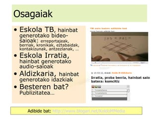 Osagaiak Eskola TB , hainbat generotako bideo-saioak:  erreportajeak, berriak, kronikak, eztabaidak, kontakizunak, antzezlanak, … Eskola Irratia,  hainbat generotako audio-saioak Aldizkaria,  hainbat generotako idazkiak Besteren bat?  Publizitatea… Adibide bat:  http://www.blogari.net/KoldoMMedia 